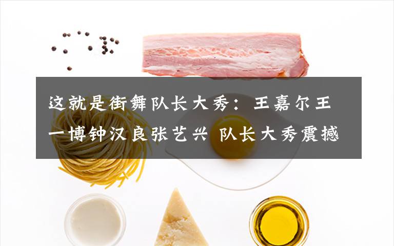 这就是街舞队长大秀：王嘉尔王一博钟汉良张艺兴 队长大秀震撼炸场文章配图