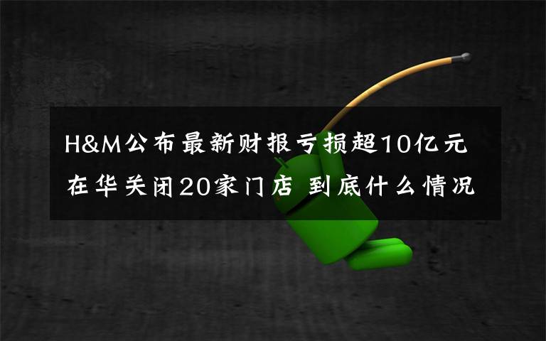 H&M公布最新财报亏损超10亿元 在华关闭20家门店 到底什么情况呢？