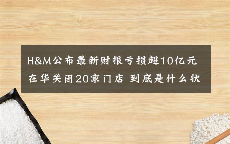 H&M公布最新财报亏损超10亿元 在华关闭20家门店 到底是什么状况？