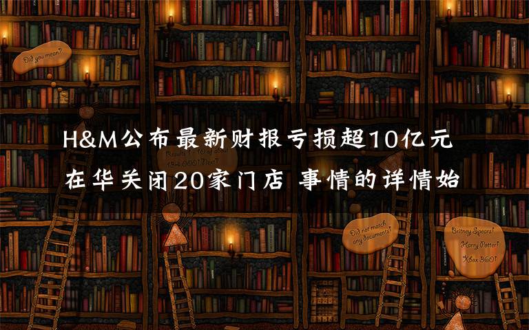 H&M公布最新财报亏损超10亿元 在华关闭20家门店 事情的详情始末是怎么样了！