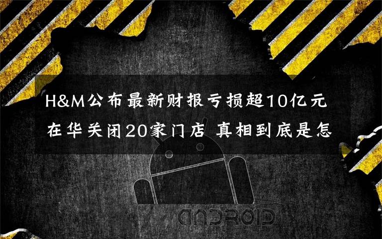 H&M公布最新财报亏损超10亿元 在华关闭20家门店 真相到底是怎样的？