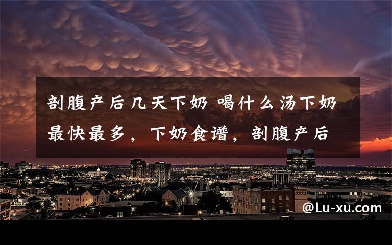 剖腹产后几天下奶 喝什么汤下奶最快最多，下奶食谱，剖腹产后多久下奶，奶少的原因