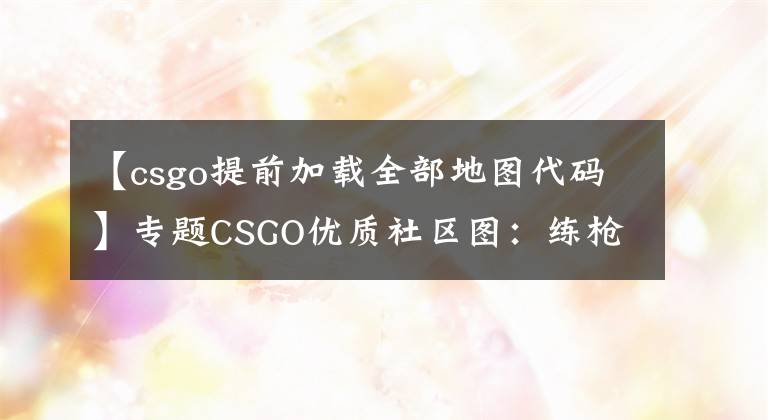 【csgo提前加载全部地图代码】专题CSGO优质社区图：练枪，快速绑定键位、config图，手臂模型调整图