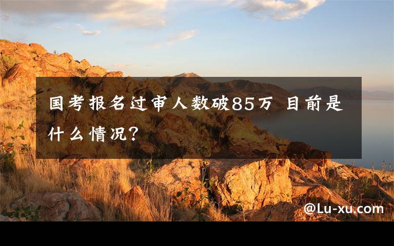 国考报名过审人数破85万 目前是什么情况？