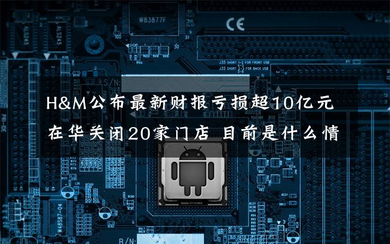 H&M公布最新财报亏损超10亿元 在华关闭20家门店 目前是什么情况？