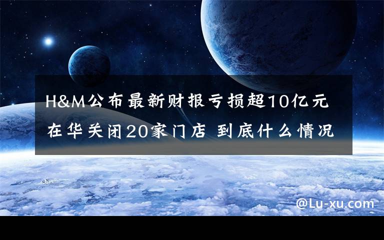 H&M公布最新财报亏损超10亿元 在华关闭20家门店 到底什么情况呢？