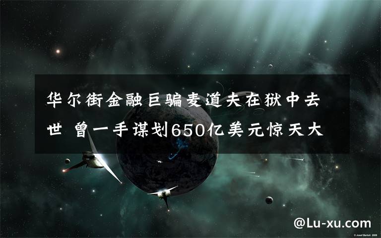 华尔街金融巨骗麦道夫在狱中去世 曾一手谋划650亿美元惊天大骗局 具体是什么情况？