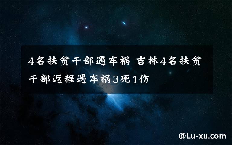 4名扶贫干部遇车祸 吉林4名扶贫干部返程遇车祸3死1伤