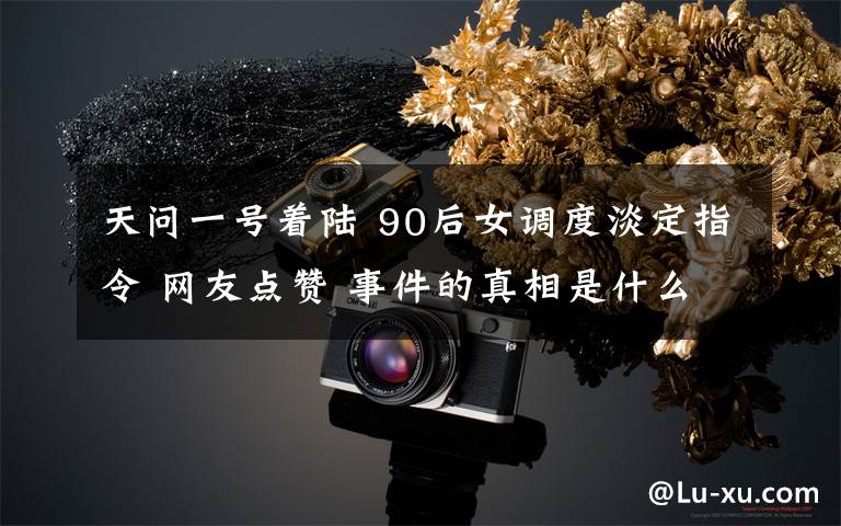 天问一号着陆 90后女调度淡定指令 网友点赞 事件的真相是什么？