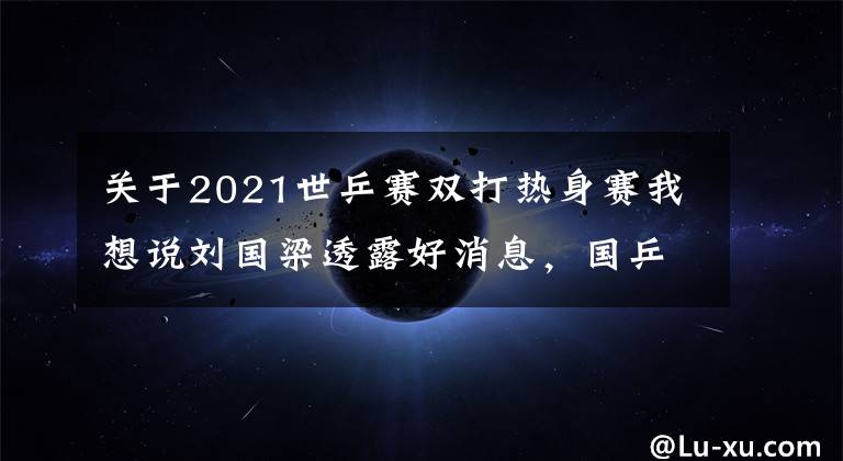 关于2021世乒赛双打热身赛我想说刘国梁透露好消息，国乒还有2次奥运热身赛！央视全程直播