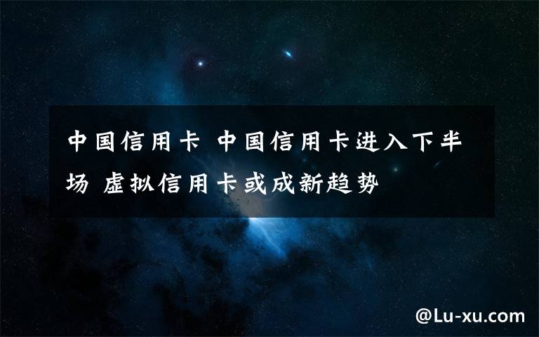 中国信用卡 中国信用卡进入下半场 虚拟信用卡或成新趋势