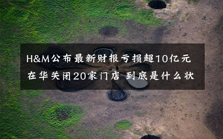 H&M公布最新财报亏损超10亿元 在华关闭20家门店 到底是什么状况？