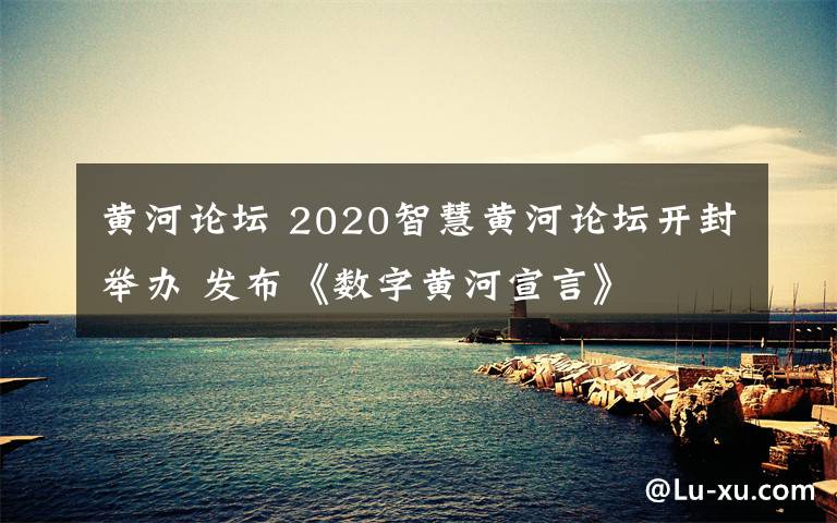 黄河论坛 2020智慧黄河论坛开封举办 发布《数字黄河宣言》