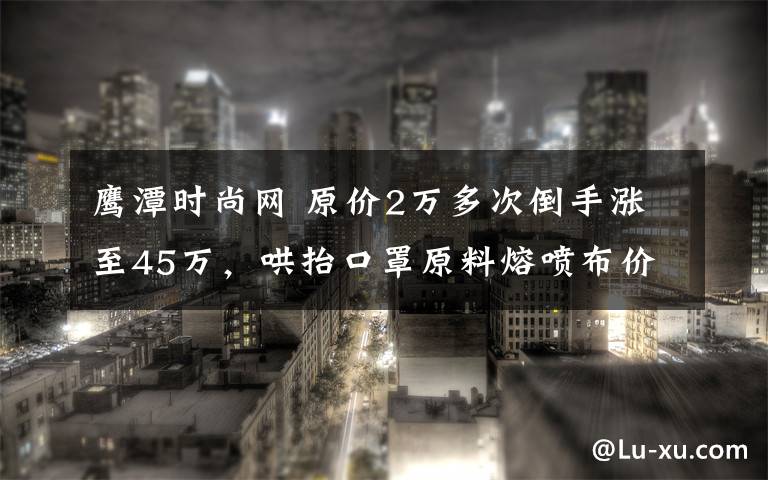 鹰潭时尚网 原价2万多次倒手涨至45万，哄抬口罩原料熔喷布价格已被立案调查