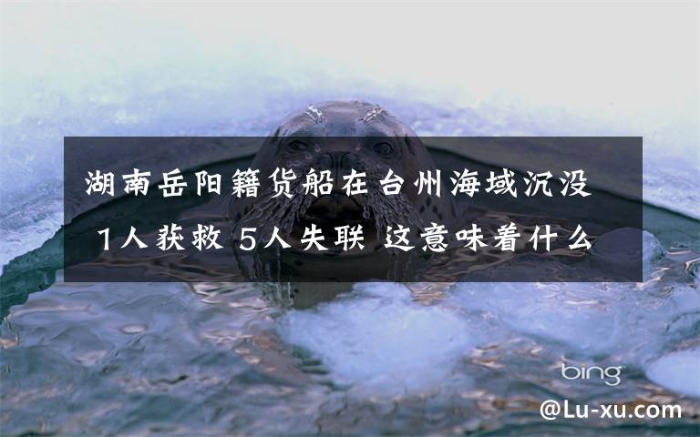湖南岳阳籍货船在台州海域沉没 1人获救 5人失联 这意味着什么?