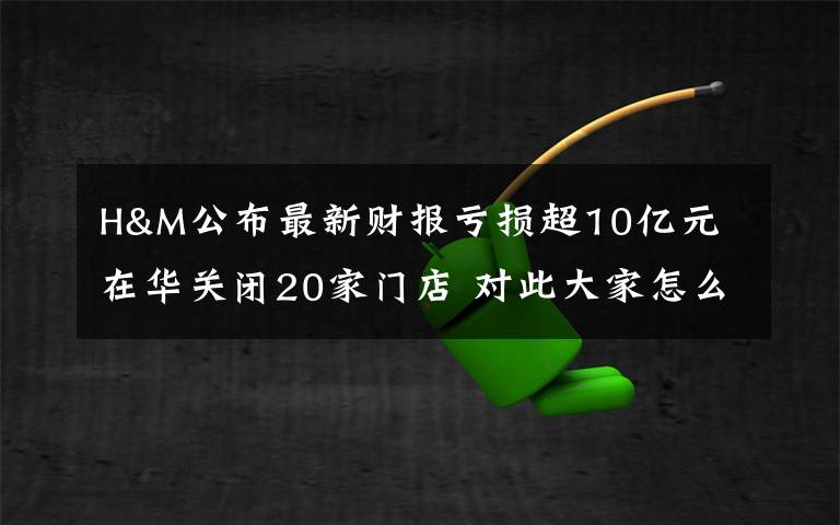 H&M公布最新财报亏损超10亿元 在华关闭20家门店 对此大家怎么看？