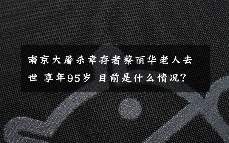 南京大屠杀幸存者蔡丽华老人去世 享年95岁 目前是什么情况？