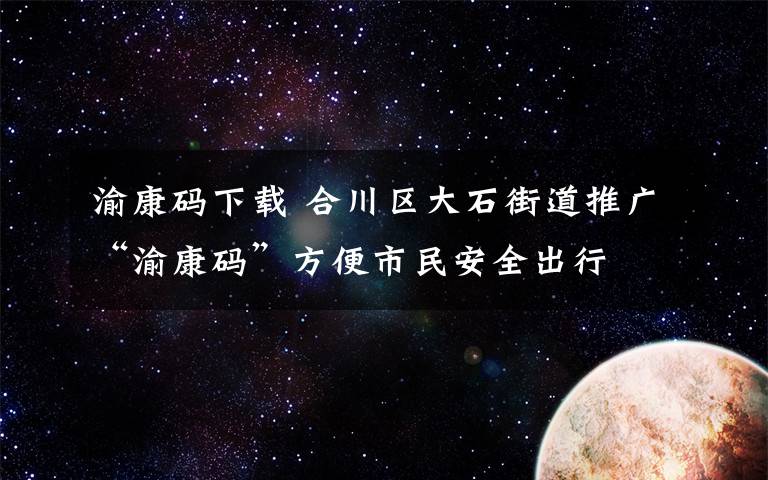 渝康码下载 合川区大石街道推广“渝康码”方便市民安全出行