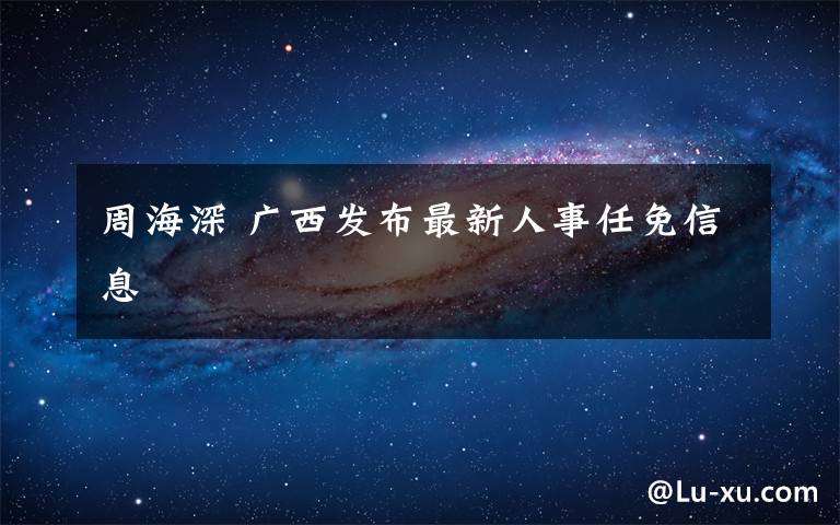 周海深 广西发布最新人事任免信息