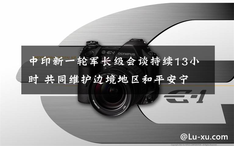 中印新一轮军长级会谈持续13小时 共同维护边境地区和平安宁 还原事发经过及背后原因！