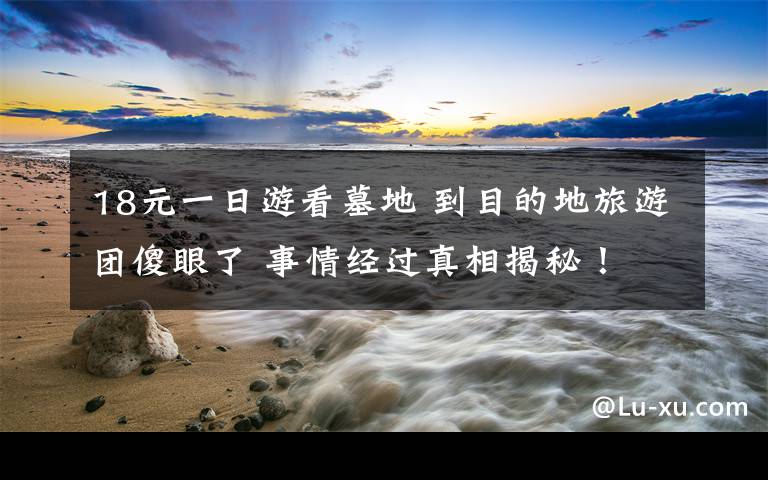 18元一日游看墓地 到目的地旅游团傻眼了 事情经过真相揭秘！