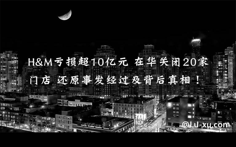 H&M亏损超10亿元 在华关闭20家门店 还原事发经过及背后真相！