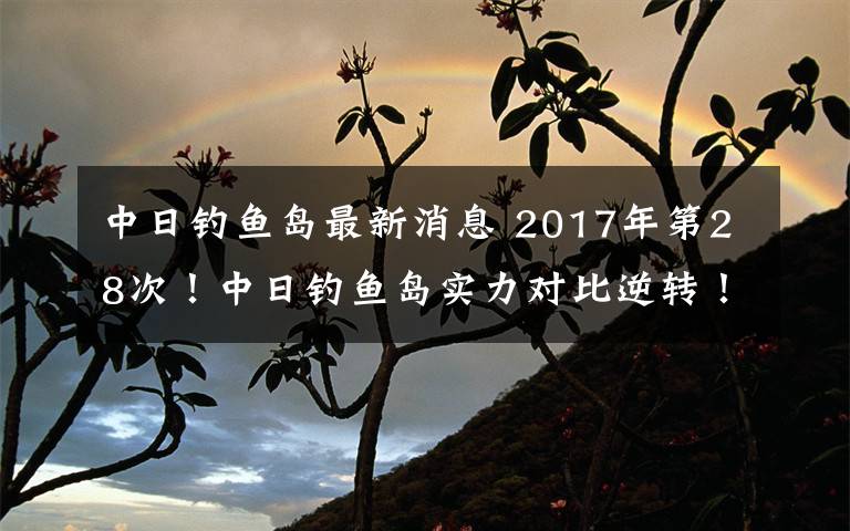 中日钓鱼岛最新消息 2017年第28次！中日钓鱼岛实力对比逆转！