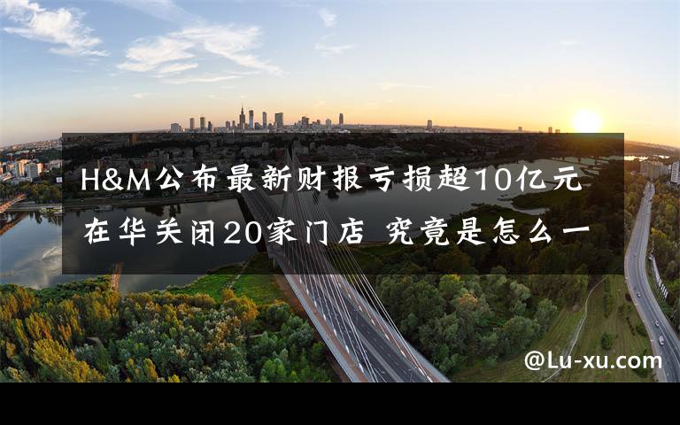 H&M公布最新财报亏损超10亿元 在华关闭20家门店 究竟是怎么一回事?