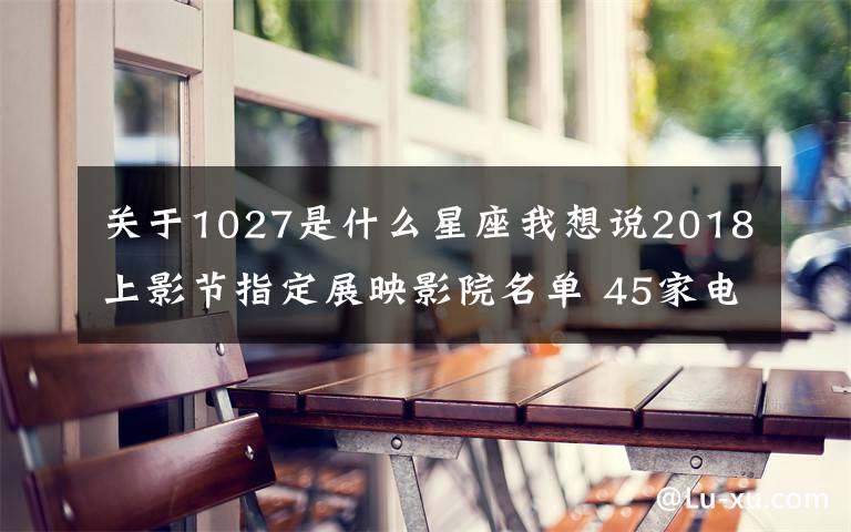 关于1027是什么星座我想说2018上影节指定展映影院名单 45家电影院（影厅+地址+交通）