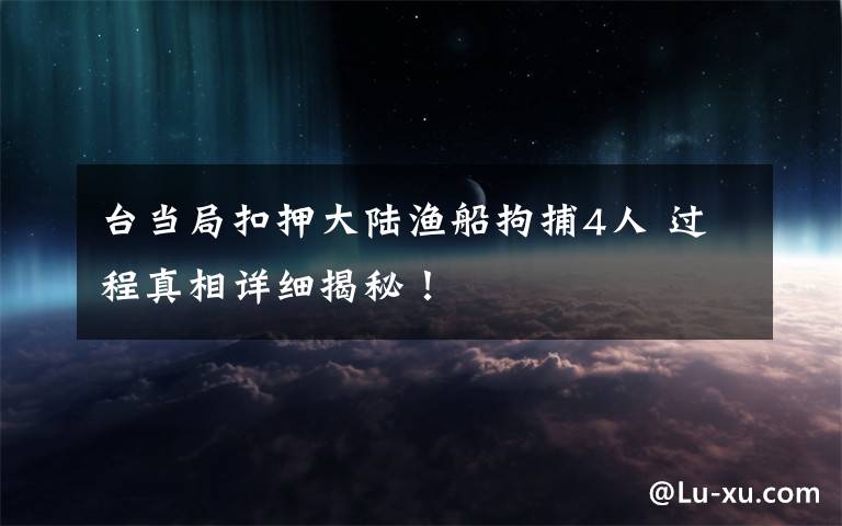 台当局扣押大陆渔船拘捕4人 过程真相详细揭秘！