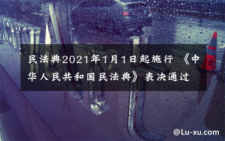 民法典2021年1月1日起施行 《中华人民共和国民法典》表决通过