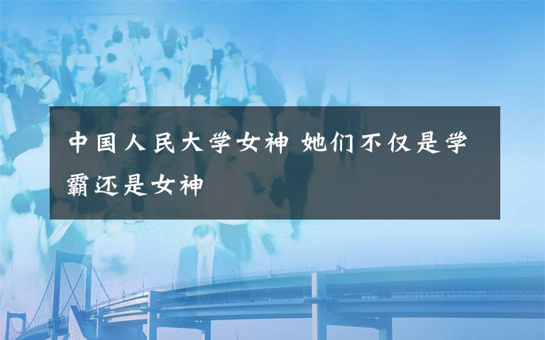 中国人民大学女神 她们不仅是学霸还是女神