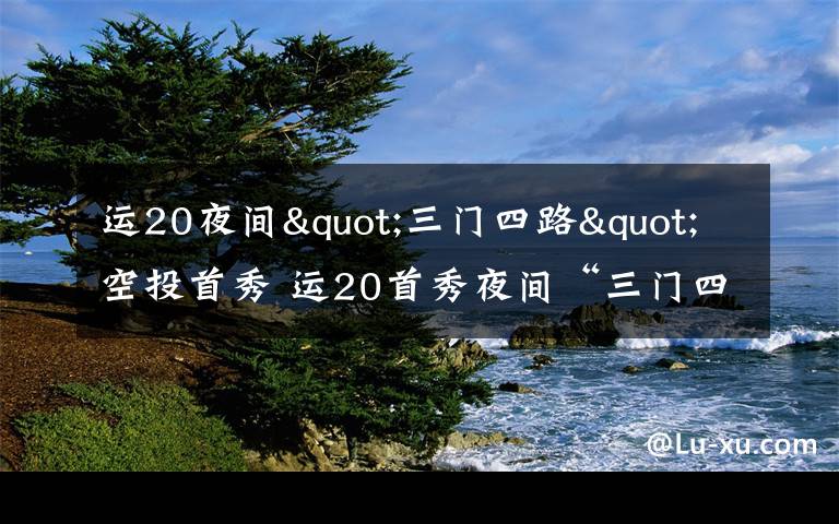 运20夜间"三门四路"空投首秀 运20首秀夜间“三门四路”空投 突击力再提升