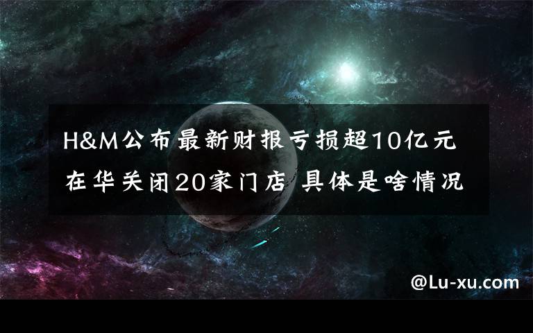 H&M公布最新财报亏损超10亿元 在华关闭20家门店 具体是啥情况?