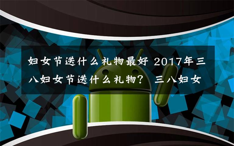 妇女节送什么礼物最好 2017年三八妇女节送什么礼物？ 三八妇女节各类人群送礼攻略