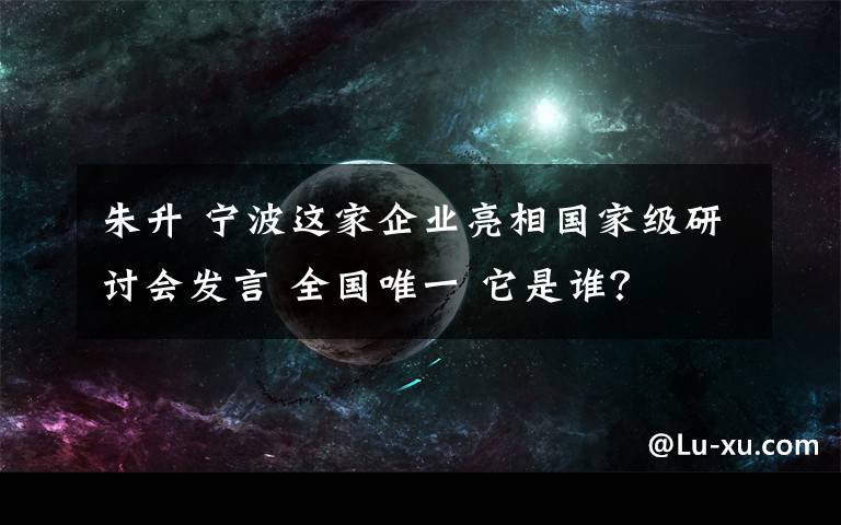 朱升 宁波这家企业亮相国家级研讨会发言 全国唯一 它是谁？