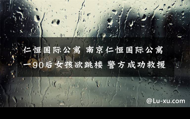 仁恒国际公寓 南京仁恒国际公寓一90后女孩欲跳楼 警方成功救援