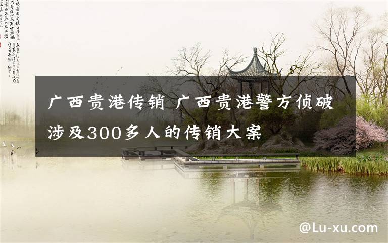 广西贵港传销 广西贵港警方侦破涉及300多人的传销大案