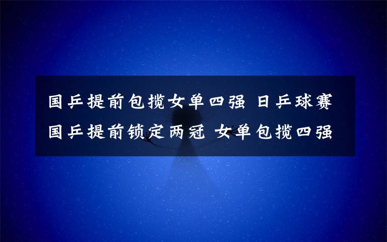 国乒提前包揽女单四强 日乒球赛国乒提前锁定两冠 女单包揽四强席位