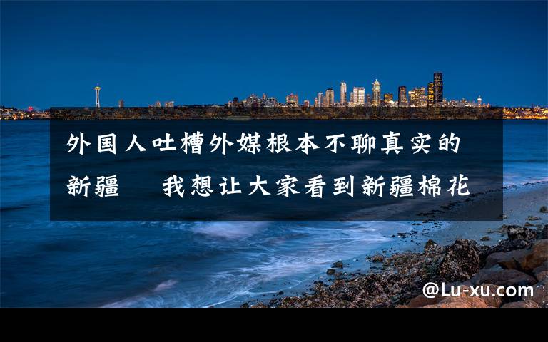 外国人吐槽外媒根本不聊真实的新疆  我想让大家看到新疆棉花真正的播种过程 这意味着什么?