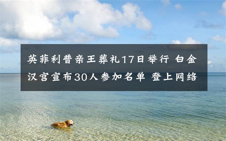 英菲利普亲王葬礼17日举行 白金汉宫宣布30人参加名单 登上网络热搜了！