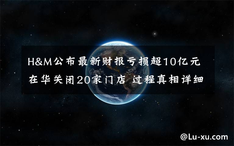 H&M公布最新财报亏损超10亿元 在华关闭20家门店 过程真相详细揭秘！