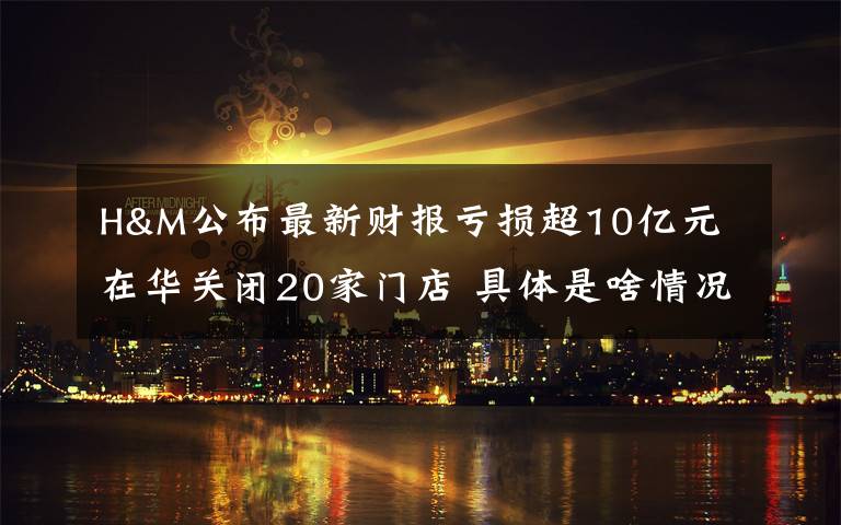 H&M公布最新财报亏损超10亿元 在华关闭20家门店 具体是啥情况?