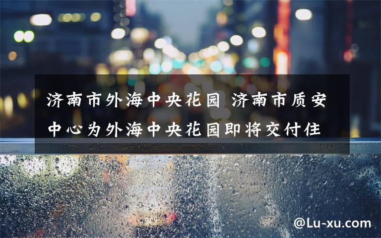 济南市外海中央花园 济南市质安中心为外海中央花园即将交付住宅“查体”