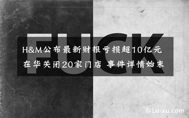 H&M公布最新财报亏损超10亿元 在华关闭20家门店 事件详情始末介绍！