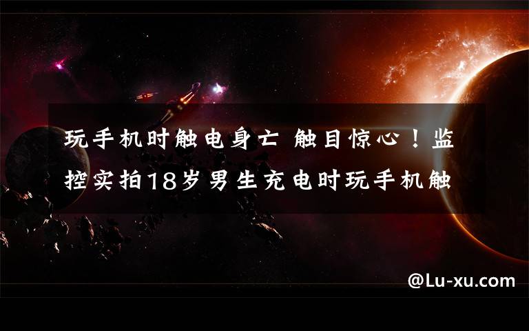 玩手机时触电身亡 触目惊心！监控实拍18岁男生充电时玩手机触电身亡瞬间......