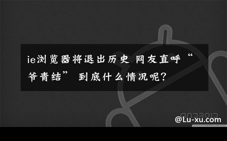 ie浏览器将退出历史 网友直呼“爷青结” 到底什么情况呢？