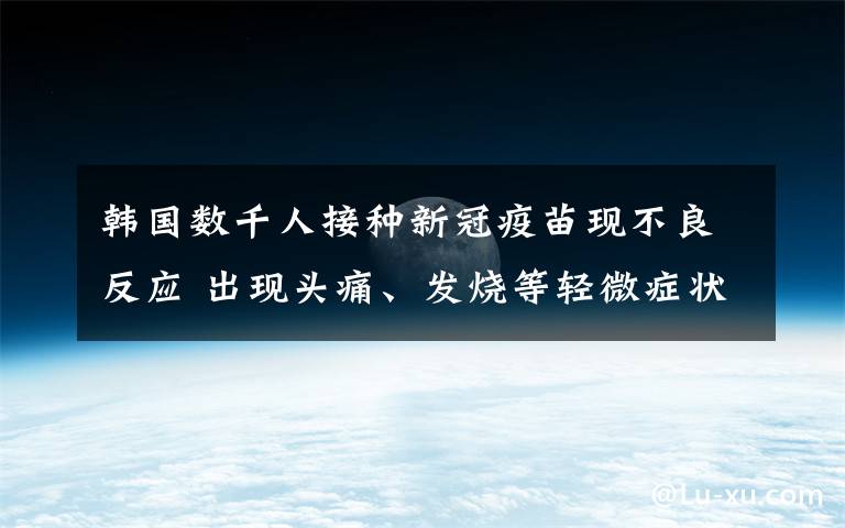 韩国数千人接种新冠疫苗现不良反应 出现头痛、发烧等轻微症状 事件详情始末介绍！