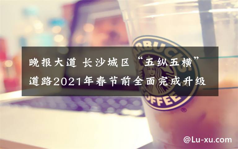 晚报大道 长沙城区“五纵五横”道路2021年春节前全面完成升级 60个街角游园扮靓星城街道