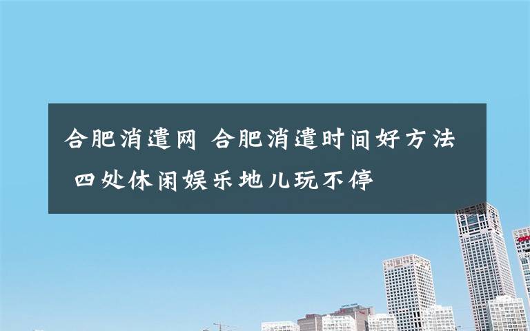 合肥消遣网 合肥消遣时间好方法 四处休闲娱乐地儿玩不停